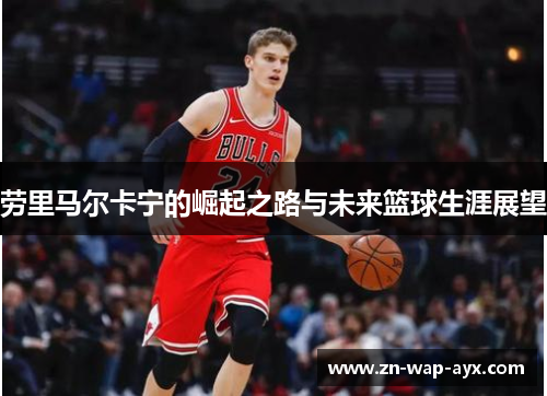 劳里马尔卡宁的崛起之路与未来篮球生涯展望