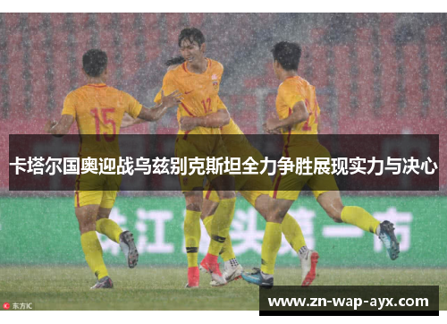 卡塔尔国奥迎战乌兹别克斯坦全力争胜展现实力与决心
