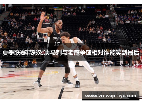 夏季联赛精彩对决马刺与老鹰争锋相对谁能笑到最后